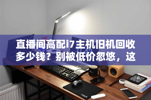 直播间高配i7主机旧机回收多少钱？别被低价忽悠，这份估价指南请收好
