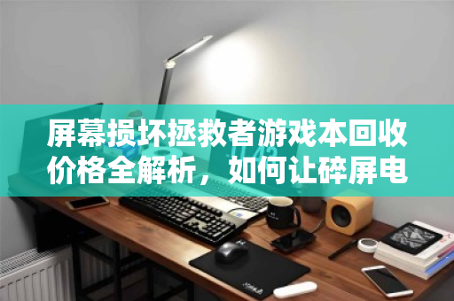 屏幕损坏拯救者游戏本回收价格全解析,如何让碎屏电脑价值最大化? 屏幕损坏拯救者游戏本回收价格全解析,如何让碎屏电脑价值最大化?