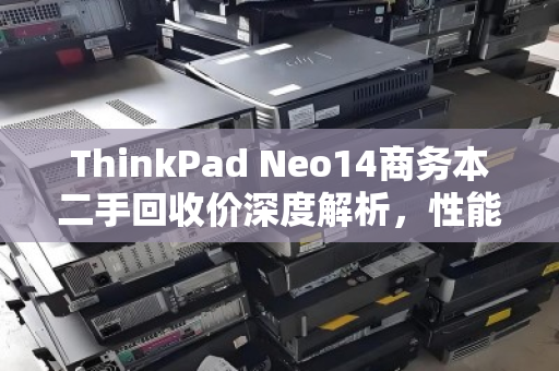 ThinkPad Neo14商务本二手回收价深度解析，性能、市场与保值密码
