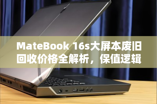 MateBook 16s大屏本废旧回收价格全解析，保值逻辑与变现指南