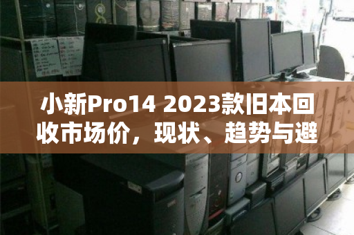 小新Pro14 2023款旧本回收市场价，现状、趋势与避坑指南
