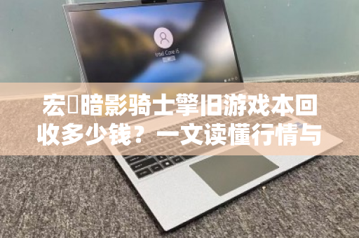 宏碁暗影骑士擎旧游戏本回收多少钱?一文读懂行情与避坑指南 宏碁暗影骑士擎旧游戏本回收多少钱?一文读懂行情与避坑指南