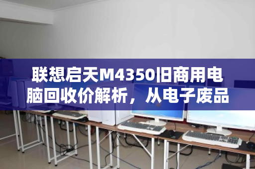 联想启天M4350旧商用电脑回收价解析，从电子废品到剩余价值的变现指南
