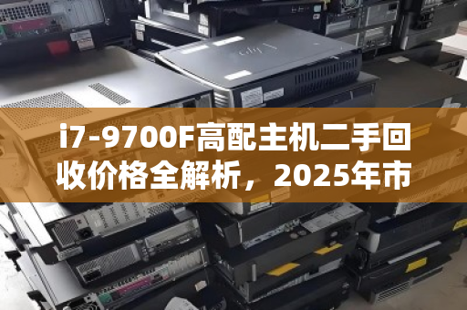 i7-9700F高配主机二手回收价格全解析，2025年市场行情与避坑指南