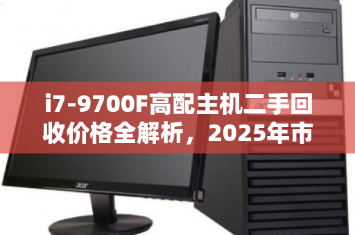 i7-9700F高配主机二手回收价格全解析，2025年市场行情与避坑指南
