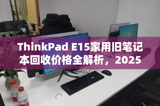 ThinkPad E15家用旧笔记本回收价格全解析,2025年最新行情与避坑指南 ThinkPad E15家用旧笔记本回收价格全解析,2025年最新行情与避坑指南