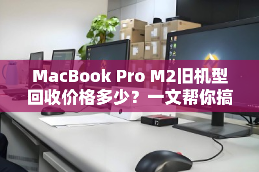 MacBook Pro M2旧机型回收价格多少？一文帮你搞清残值与避坑指南