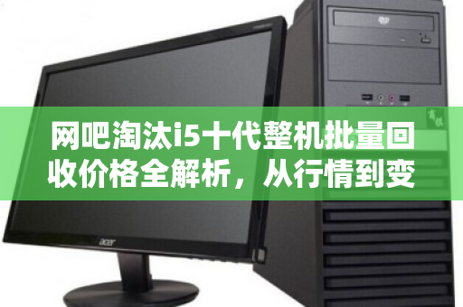 网吧淘汰i5十代整机批量回收价格全解析,从行情到变现,这些细节决定你的收益 网吧淘汰i5十代整机批量回收价格全解析,从行情到变现,这些细节决定你的收益