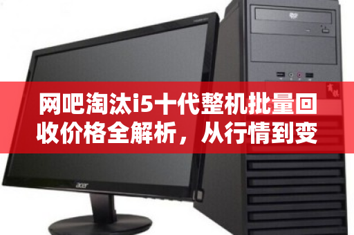 网吧淘汰i5十代整机批量回收价格全解析,从行情到变现,这些细节决定你的收益 网吧淘汰i5十代整机批量回收价格全解析,从行情到变现,这些细节决定你的收益