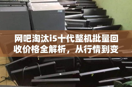 网吧淘汰i5十代整机批量回收价格全解析，从行情到变现，这些细节决定你的收益