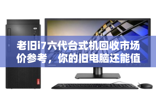 老旧i7六代台式机回收市场价参考，你的旧电脑还能值多少钱？