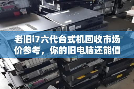 老旧i7六代台式机回收市场价参考，你的旧电脑还能值多少钱？