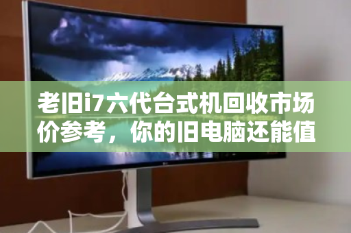 老旧i7六代台式机回收市场价参考，你的旧电脑还能值多少钱？