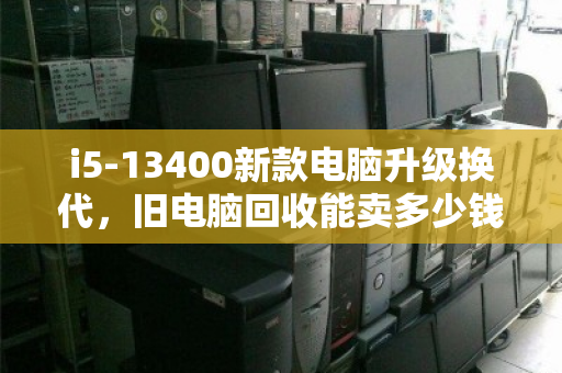 i5-13400新款电脑升级换代,旧电脑回收能卖多少钱?一文算清价值 i5-13400新款电脑升级换代,旧电脑回收能卖多少钱?一文算清价值