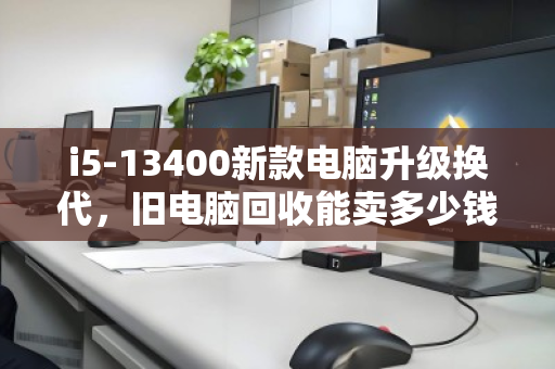 i5-13400新款电脑升级换代,旧电脑回收能卖多少钱?一文算清价值 i5-13400新款电脑升级换代,旧电脑回收能卖多少钱?一文算清价值