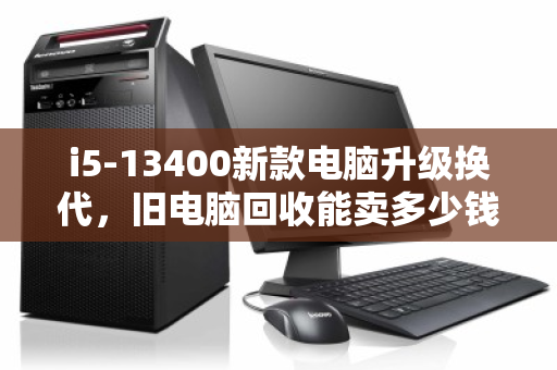 i5-13400新款电脑升级换代，旧电脑回收能卖多少钱？一文算清价值