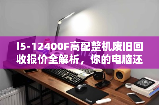 i5-12400F高配整机废旧回收报价全解析，你的电脑还值多少钱？