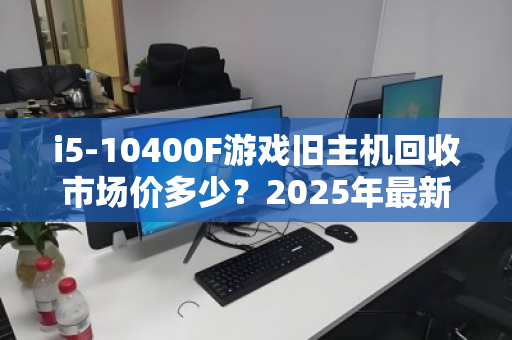 i5-10400F游戏旧主机回收市场价多少？2025年最新行情与回收避坑指南