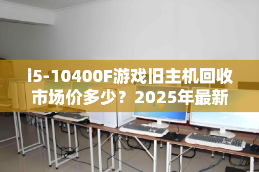 i5-10400F游戏旧主机回收市场价多少？2025年最新行情与回收避坑指南