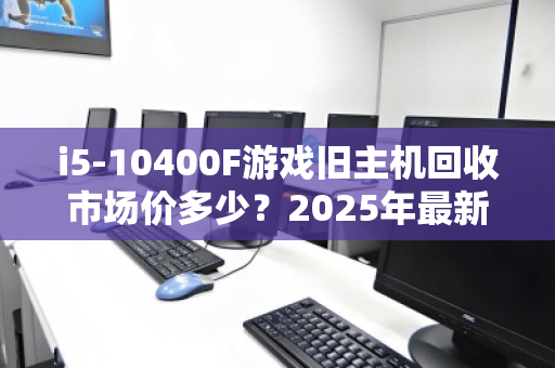 i5-10400F游戏旧主机回收市场价多少？2025年最新行情与回收避坑指南