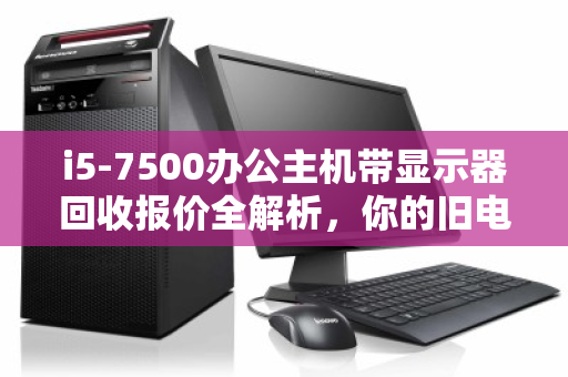 i5-7500办公主机带显示器回收报价全解析,你的旧电脑值多少钱? i5-7500办公主机带显示器回收报价全解析,你的旧电脑值多少钱?