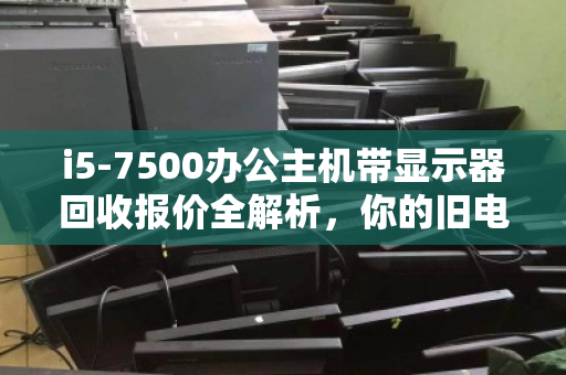 i5-7500办公主机带显示器回收报价全解析,你的旧电脑值多少钱? i5-7500办公主机带显示器回收报价全解析,你的旧电脑值多少钱?
