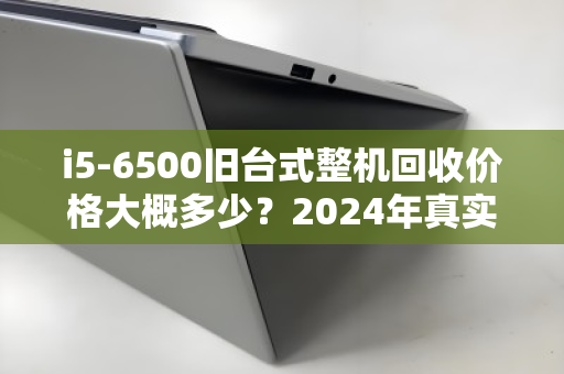 i5-6500旧台式整机回收价格大概多少?2024年真实行情与卖机指南 i5-6500旧台式整机回收价格大概多少?2024年真实行情与卖机指南
