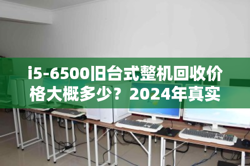 i5-6500旧台式整机回收价格大概多少?2024年真实行情与卖机指南 i5-6500旧台式整机回收价格大概多少?2024年真实行情与卖机指南