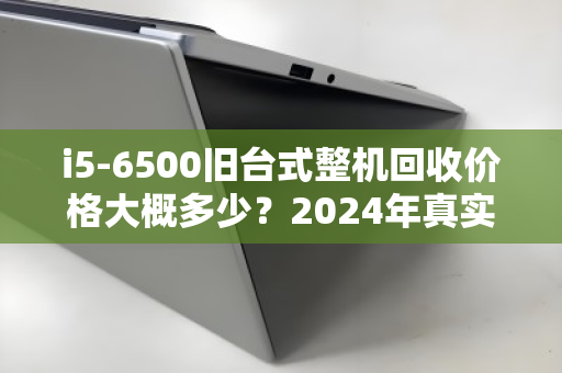 i5-6500旧台式整机回收价格大概多少？2024年真实行情与卖机指南