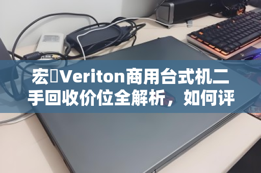 宏碁Veriton商用台式机二手回收价位全解析,如何评估与变现你的旧设备 宏碁Veriton商用台式机二手回收价位全解析,如何评估与变现你的旧设备