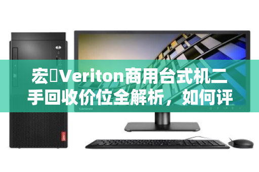 宏碁Veriton商用台式机二手回收价位全解析，如何评估与变现你的旧设备