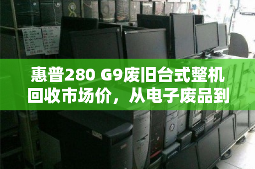惠普280 G9废旧台式整机回收市场价,从电子废品到隐形价值的评估指南 惠普280 G9废旧台式整机回收市场价,从电子废品到隐形价值的评估指南