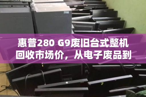 惠普280 G9废旧台式整机回收市场价,从电子废品到隐形价值的评估指南 惠普280 G9废旧台式整机回收市场价,从电子废品到隐形价值的评估指南