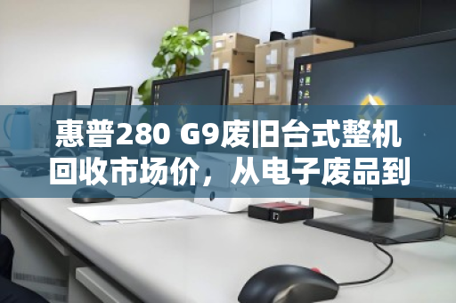 惠普280 G9废旧台式整机回收市场价，从电子废品到隐形价值的评估指南