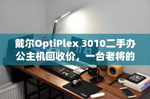 戴尔OptiPlex 3010二手办公主机回收价，一台老将的价值回归