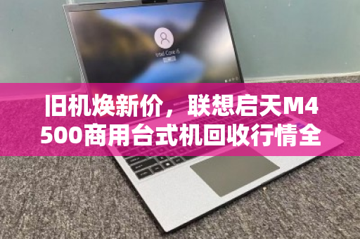 旧机焕新价,联想启天M4500商用台式机回收行情全解析 旧机焕新价,联想启天M4500商用台式机回收行情全解析