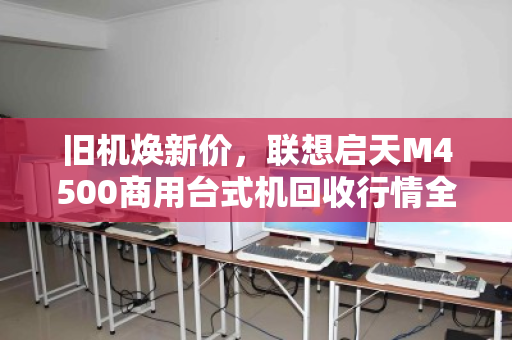 旧机焕新价,联想启天M4500商用台式机回收行情全解析 旧机焕新价,联想启天M4500商用台式机回收行情全解析