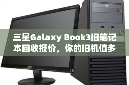 三星Galaxy Book3旧笔记本回收报价,你的旧机值多少钱?真实回收体验全解析 三星Galaxy Book3旧笔记本回收报价,你的旧机值多少钱?真实回收体验全解析