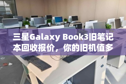 三星Galaxy Book3旧笔记本回收报价，你的旧机值多少钱？真实回收体验全解析
