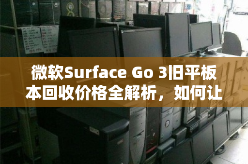 微软Surface Go 3旧平板本回收价格全解析，如何让闲置设备价值最大化？