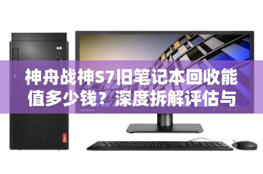 神舟战神S7旧笔记本回收能值多少钱?深度拆解评估与回收指南 神舟战神S7旧笔记本回收能值多少钱?深度拆解评估与回收指南