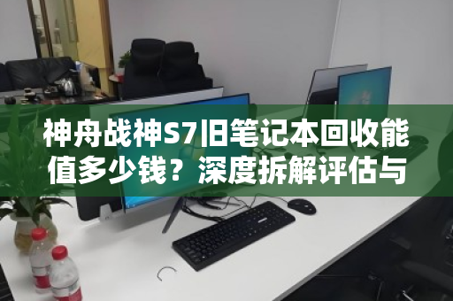 神舟战神S7旧笔记本回收能值多少钱?深度拆解评估与回收指南 神舟战神S7旧笔记本回收能值多少钱?深度拆解评估与回收指南