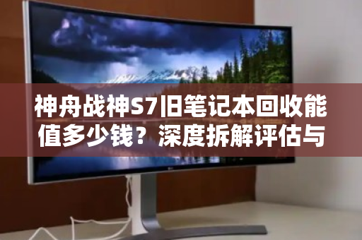 神舟战神S7旧笔记本回收能值多少钱？深度拆解评估与回收指南