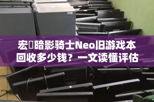 宏碁暗影骑士Neo旧游戏本回收多少钱?一文读懂评估标准与回收行情 宏碁暗影骑士Neo旧游戏本回收多少钱?一文读懂评估标准与回收行情