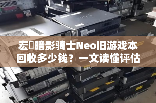 宏碁暗影骑士Neo旧游戏本回收多少钱？一文读懂评估标准与回收行情