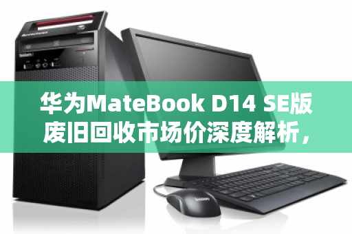华为MateBook D14 SE版废旧回收市场价深度解析，从残值评估到环保价值