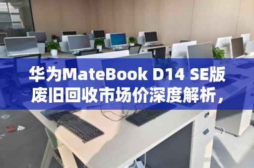 华为MateBook D14 SE版废旧回收市场价深度解析，从残值评估到环保价值