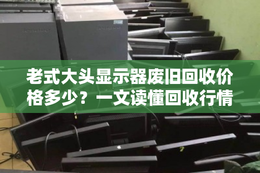 老式大头显示器废旧回收价格多少?一文读懂回收行情与避坑指南 老式大头显示器废旧回收价格多少?一文读懂回收行情与避坑指南