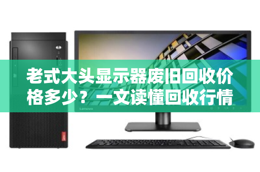 老式大头显示器废旧回收价格多少?一文读懂回收行情与避坑指南 老式大头显示器废旧回收价格多少?一文读懂回收行情与避坑指南
