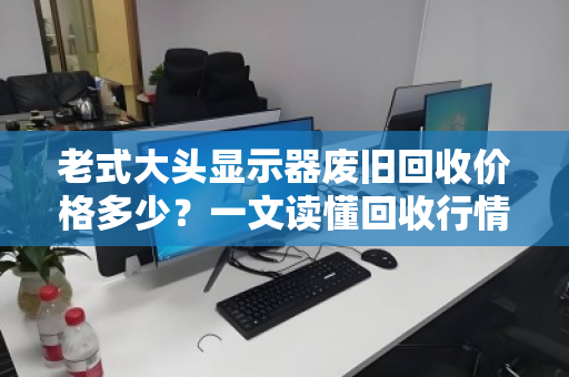 老式大头显示器废旧回收价格多少？一文读懂回收行情与避坑指南